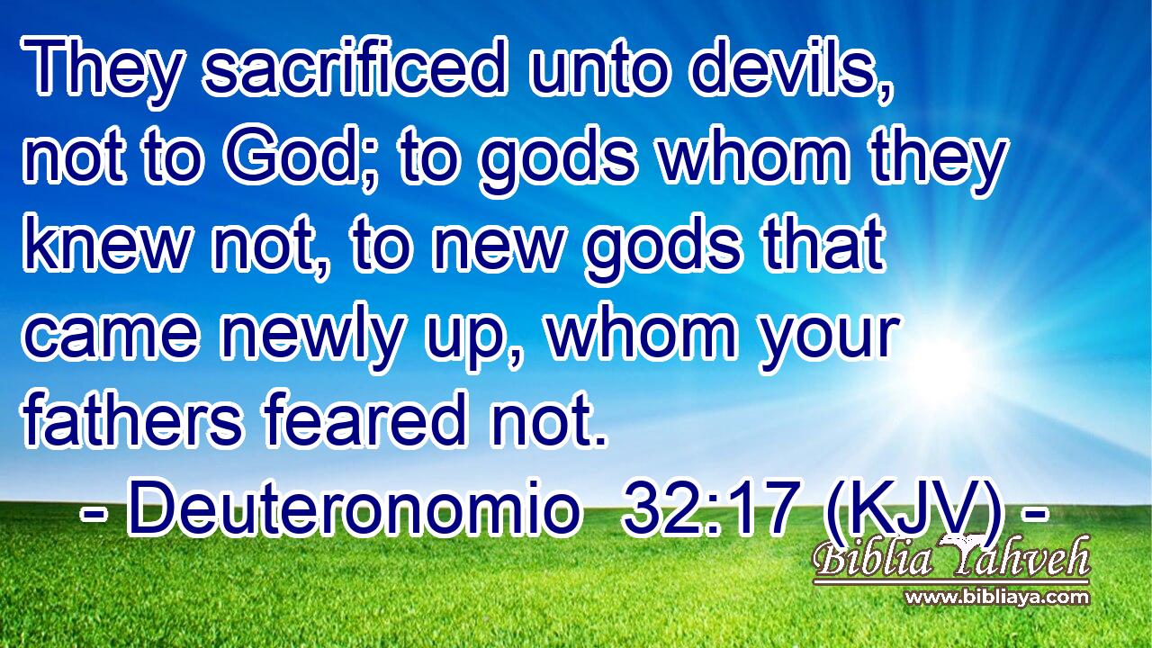 They sacrificed unto devils, not to God; to gods whom they knew not, to new gods that came newly up, whom your fathers feared not.