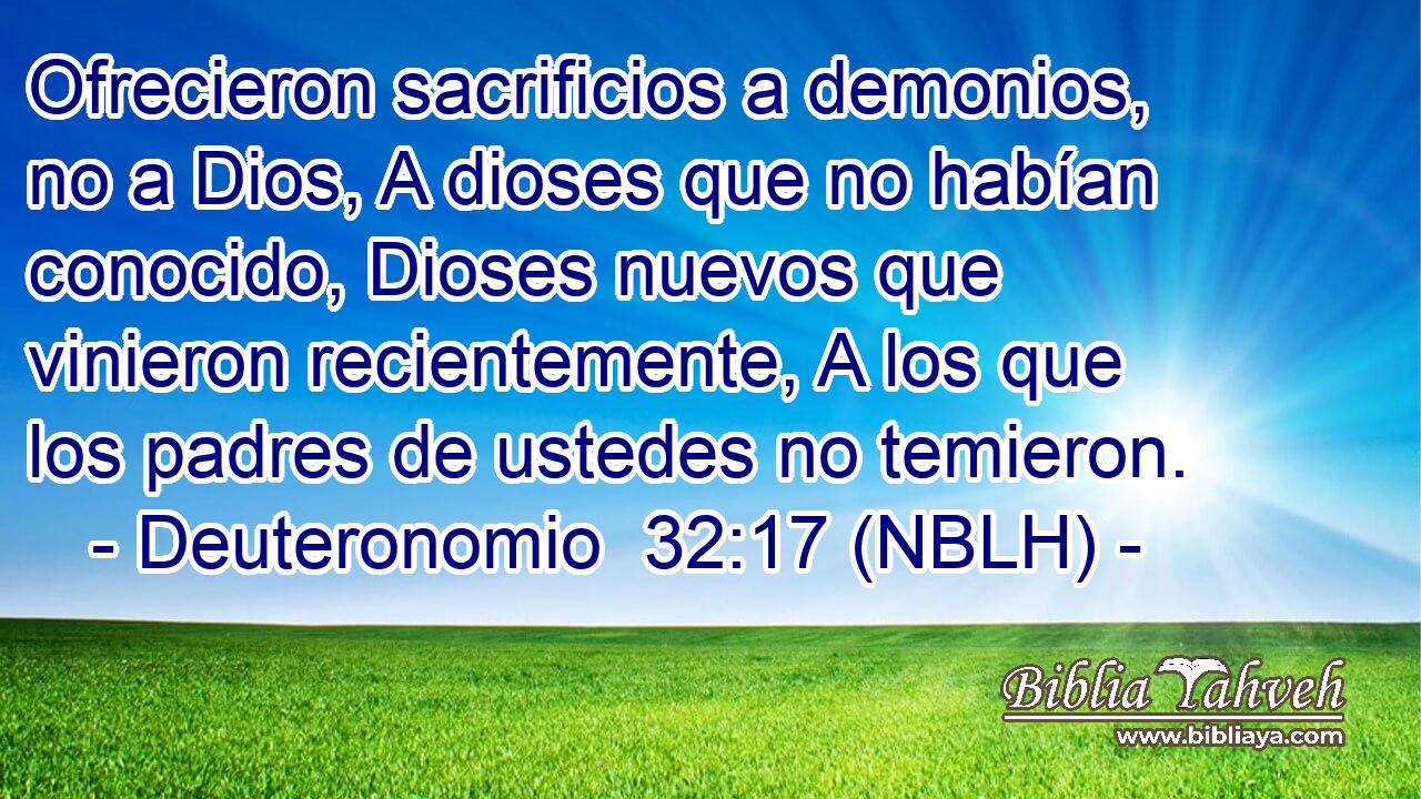  Ofrecieron sacrificios a demonios, no a Dios, A dioses que no habían conocido, Dioses nuevos que vinieron recientemente, A los que los padres de ustedes no temieron. 