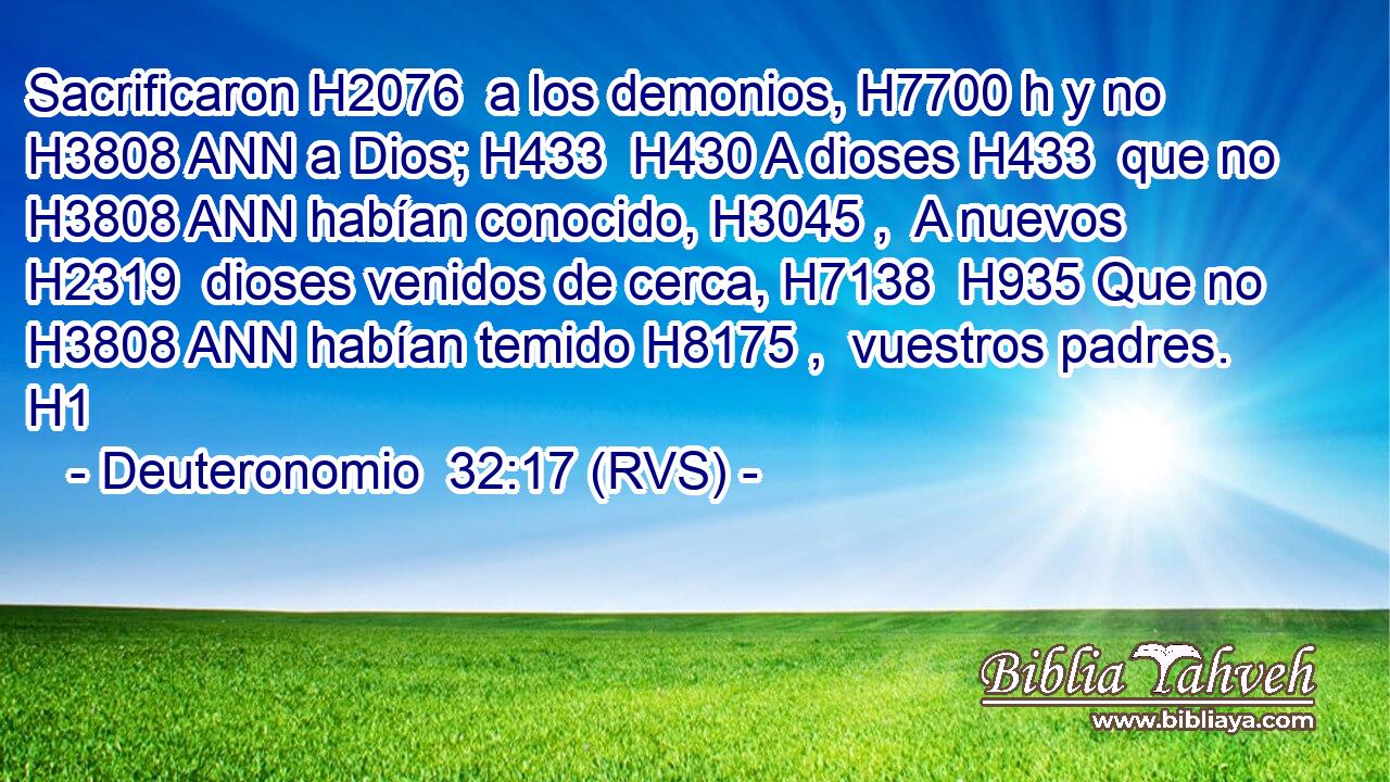 Sacrificaron H2076  a los demonios, H7700 h y no H3808 ANN a Dios; H433  H430 A dioses H433  que no H3808 ANN habían conocido, H3045 ,  A nuevos H2319  dioses venidos de cerca, H7138  H935 Que no H3808 ANN habían temido H8175 ,  vuestros padres. H1  