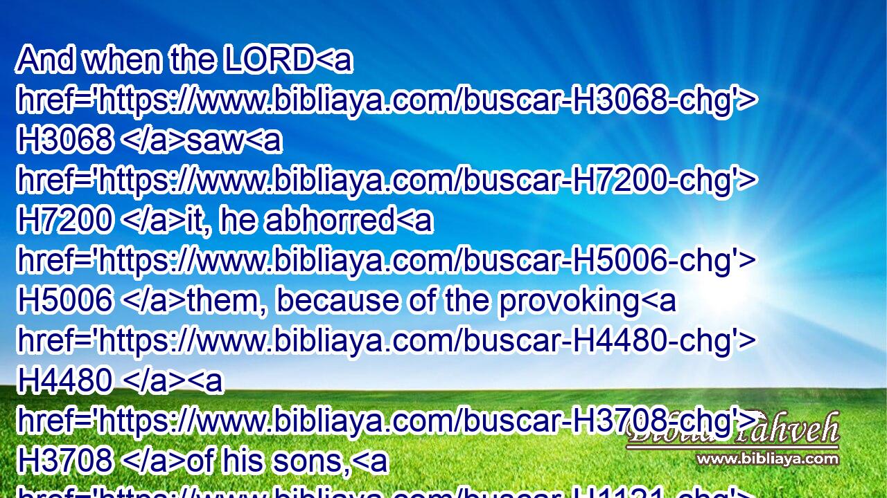 And when the LORD H3068 saw H7200 it, he abhorred H5006 them, because of the provoking H4480  H3708 of his sons, H1121 and of his daughters.H1323