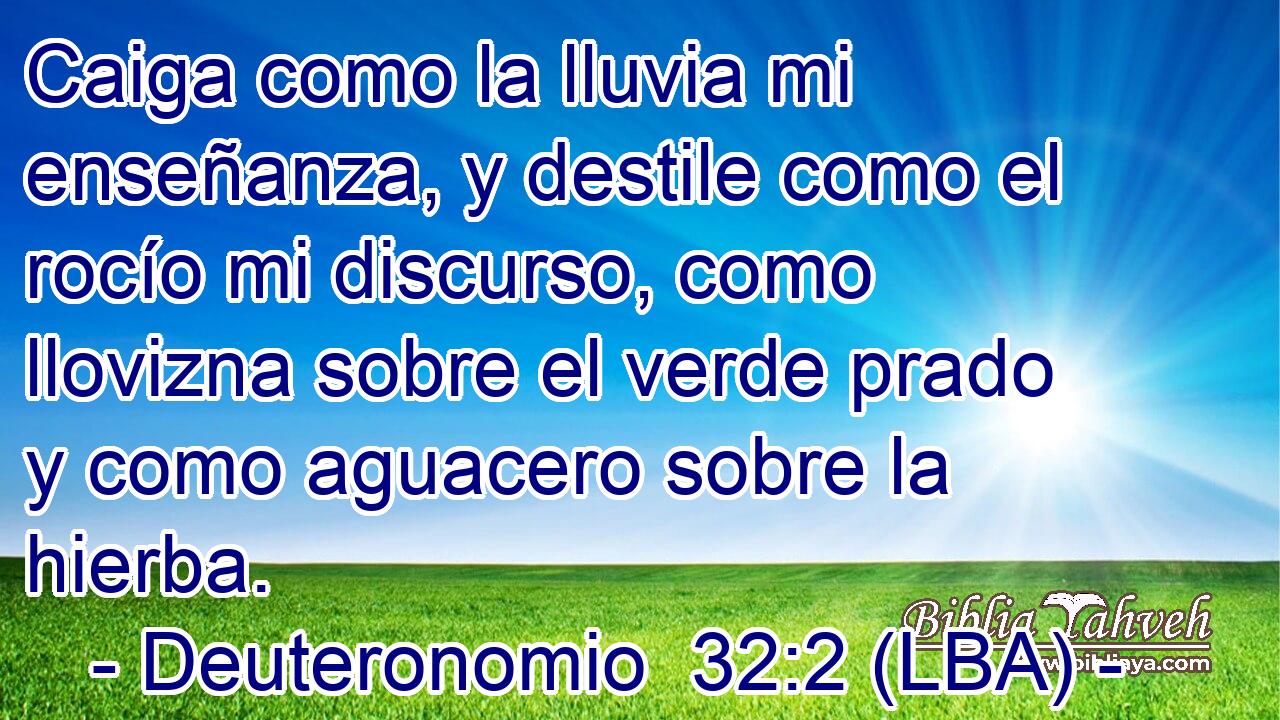Caiga como la lluvia mi enseñanza, y destile como el rocío mi discurso, como llovizna sobre el verde prado y como aguacero sobre la hierba.