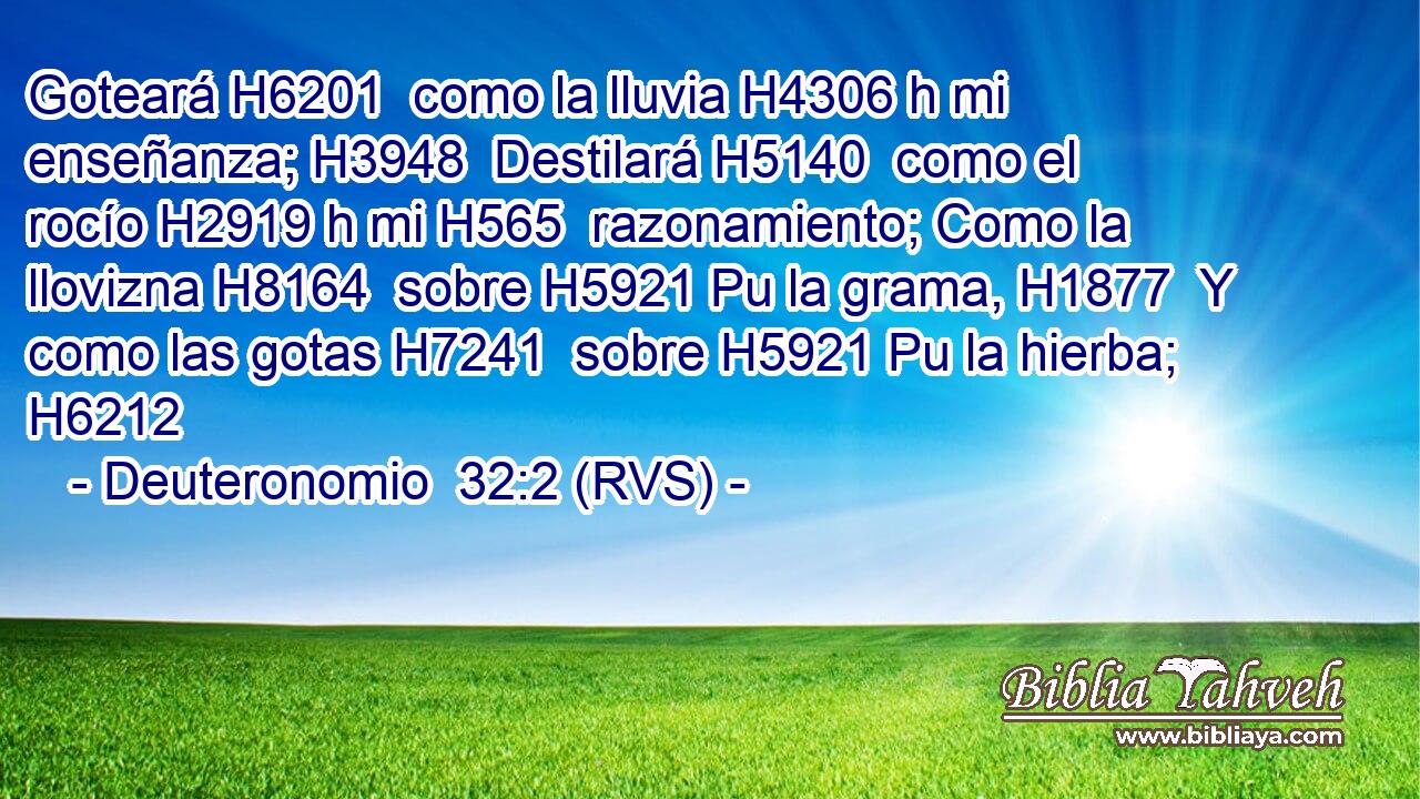Goteará H6201  como la lluvia H4306 h mi enseñanza; H3948  Destilará H5140  como el rocío H2919 h mi H565  razonamiento; Como la llovizna H8164  sobre H5921 Pu la grama, H1877  Y como las gotas H7241  sobre H5921 Pu la hierba; H6212  