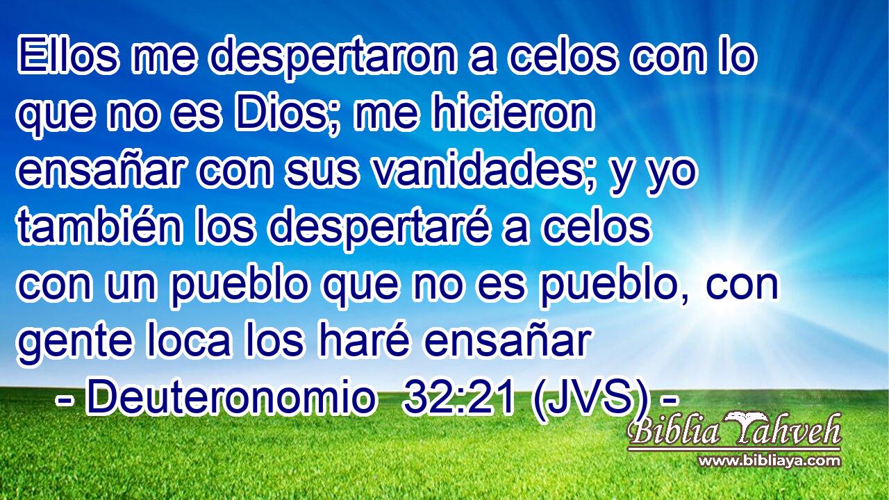Ellos me despertaron a celos con lo que no es Dios; me hicieron ensañar con sus vanidades; y yo también los despertaré a celos con un pueblo que no es pueblo, con gente loca los haré ensañar