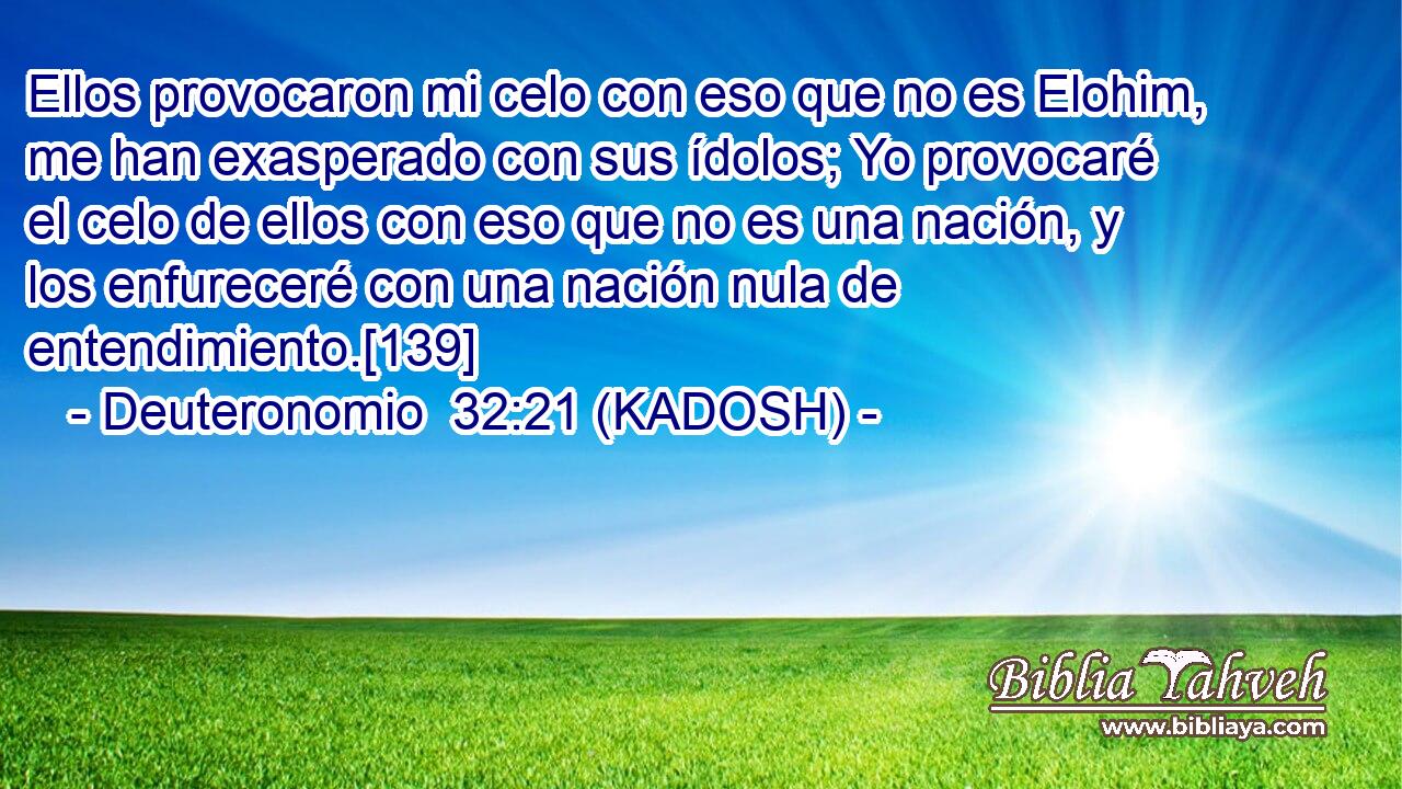  Ellos provocaron mi celo con eso que no es Elohim, me han exasperado con sus ídolos; Yo provocaré el celo de ellos con eso que no es una nación, y los enfureceré con una nación nula de entendimiento.[139] 