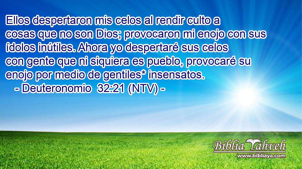 Ellos despertaron mis celos al rendir culto a cosas que no son Dios; provocaron mi enojo con sus ídolos inútiles. Ahora yo despertaré sus celos con gente que ni siquiera es pueblo, provocaré su enojo por medio de gentiles* insensatos.