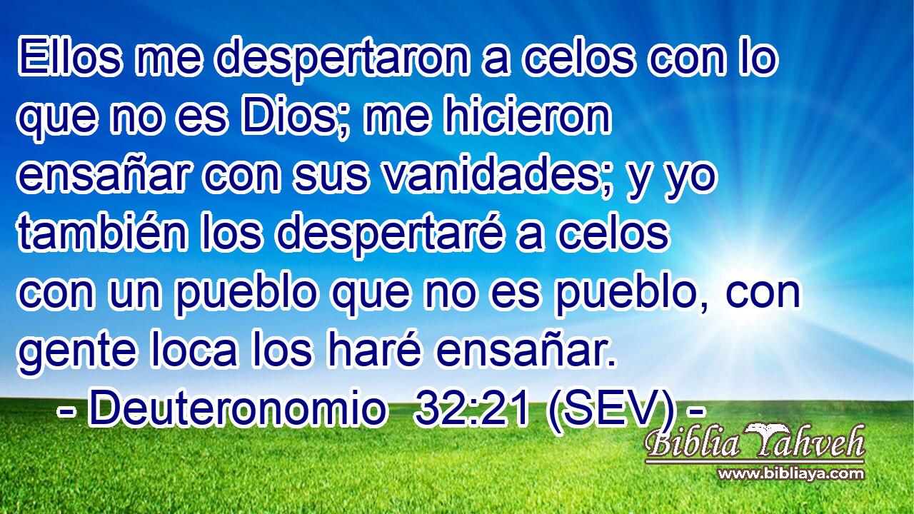 Ellos me despertaron a celos con lo que no es Dios; me hicieron ensañar con sus vanidades; y yo también los despertaré a celos con un pueblo que no es pueblo, con gente loca los haré ensañar.