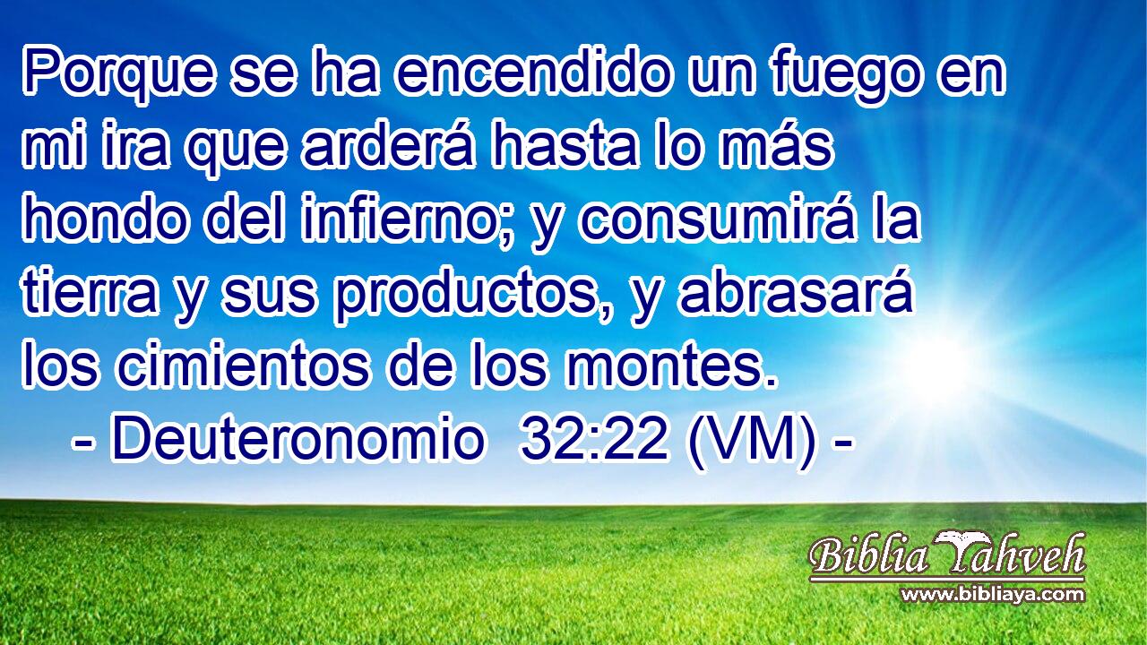  Porque se ha encendido un fuego en mi ira que arderá hasta lo más hondo del infierno; y consumirá la tierra y sus productos, y abrasará los cimientos de los montes. 