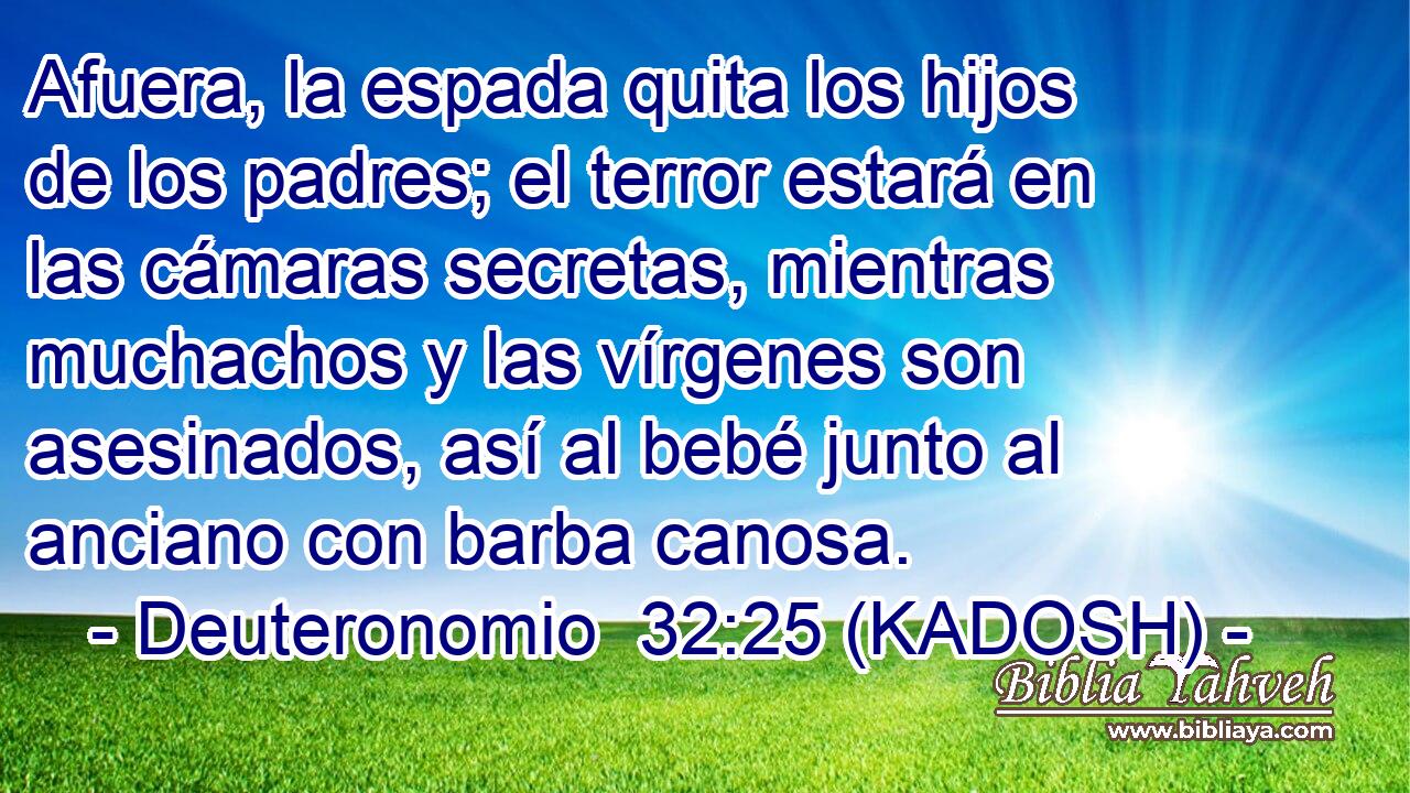  Afuera, la espada quita los hijos de los padres; el terror estará en las cámaras secretas, mientras muchachos y las vírgenes son asesinados, así al bebé junto al anciano con barba canosa. 