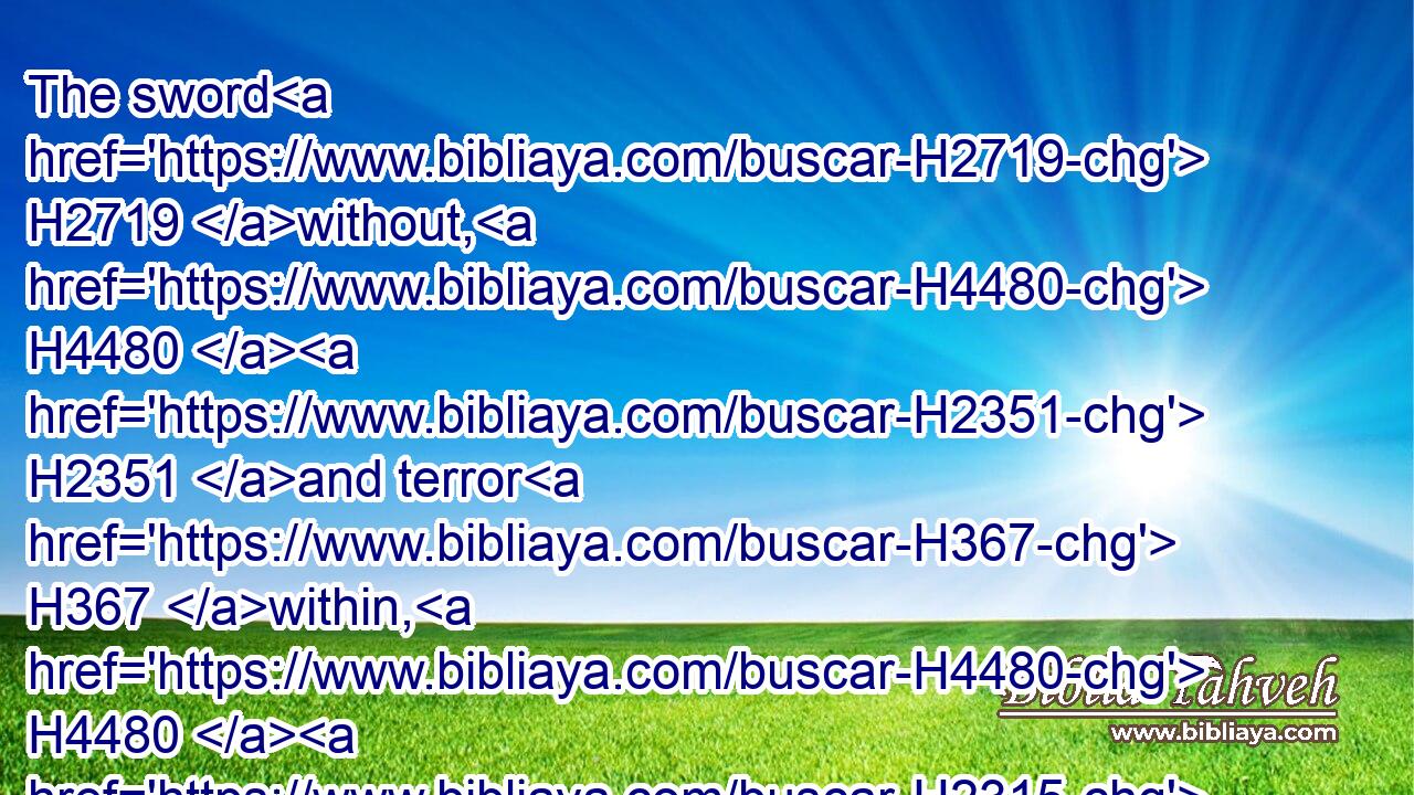 The sword H2719 without, H4480  H2351 and terror H367 within, H4480  H2315 shall destroy H7921 both H1571 the young man H970 and H1571 the virgin, H1330 the suckling H3243 also with H5973 the man H376 of gray hairs.H7872