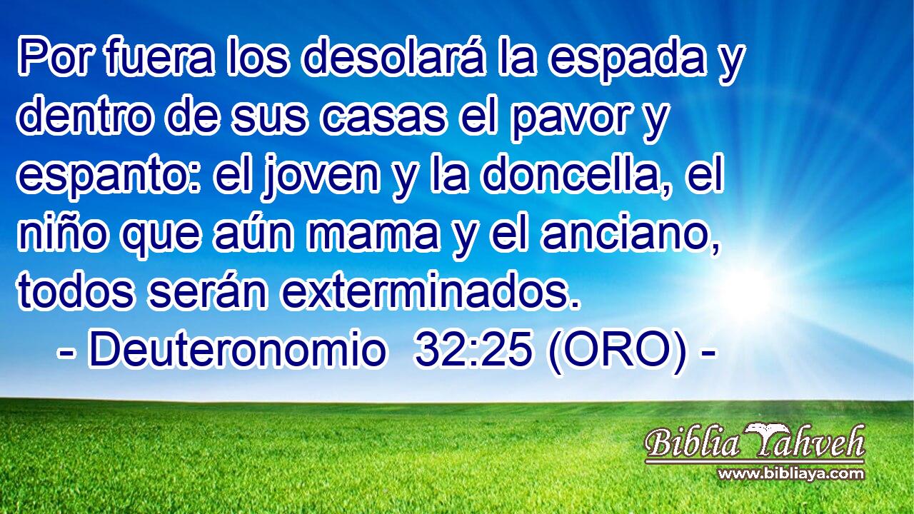  Por fuera los desolará la espada y dentro de sus casas el pavor y espanto: el joven y la doncella, el niño que aún mama y el anciano, todos serán exterminados. 