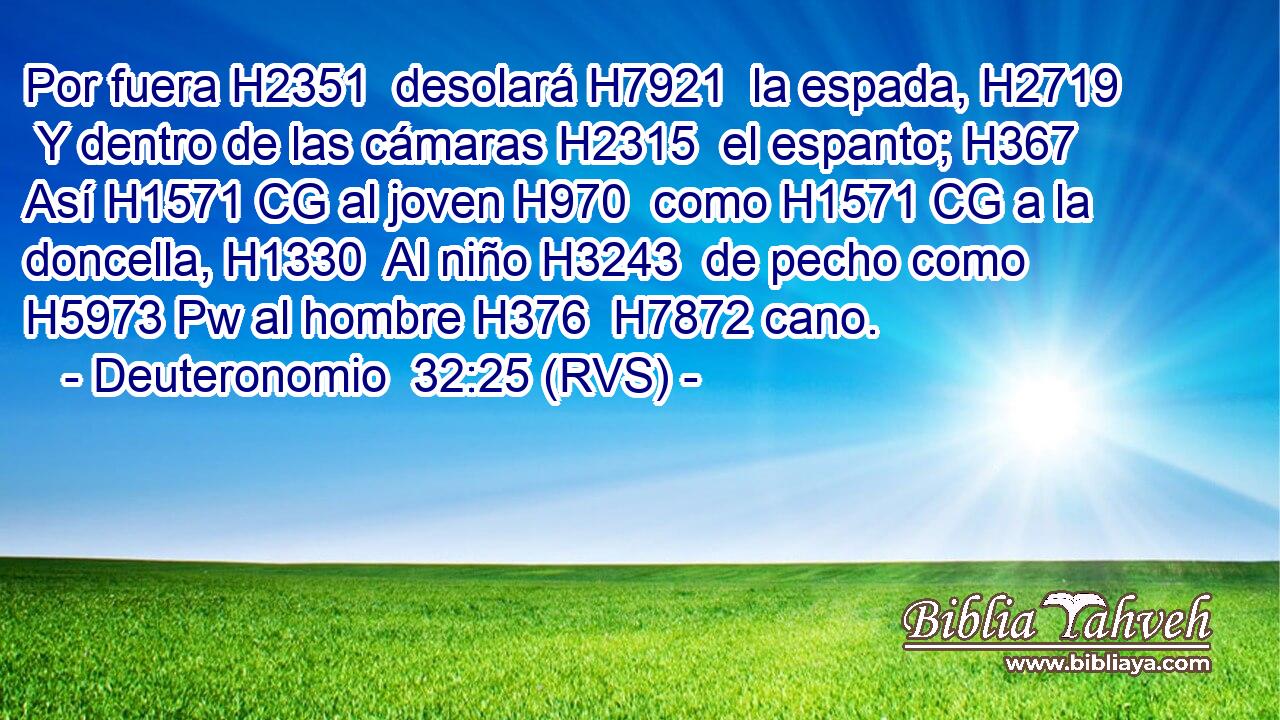 Por fuera H2351  desolará H7921  la espada, H2719  Y dentro de las cámaras H2315  el espanto; H367  Así H1571 CG al joven H970  como H1571 CG a la doncella, H1330  Al niño H3243  de pecho como H5973 Pw al hombre H376  H7872 cano. 