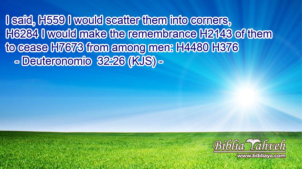 I said, H559 I would scatter them into corners, H6284 I would make the remembrance H2143 of them to cease H7673 from among men: H4480 H376