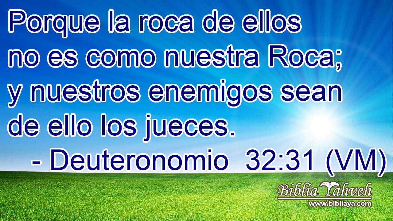  Porque la roca de ellos no es como nuestra Roca; y nuestros enemigos sean de ello los jueces. 