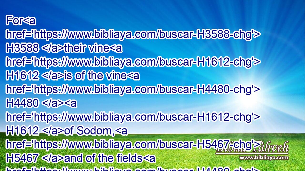 For H3588 their vine H1612 is of the vine H4480  H1612 of Sodom, H5467 and of the fields H4480  H7709 of Gomorrah: H6017 their grapes H6025 are grapes H6025 of gall, H7219 their clusters H811 are bitter:H4846