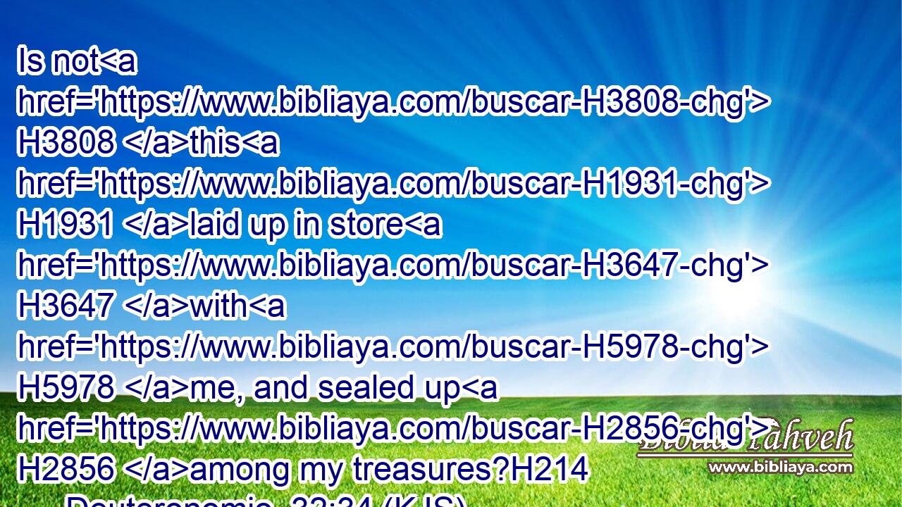 Is not H3808 this H1931 laid up in store H3647 with H5978 me, and sealed up H2856 among my treasures?H214