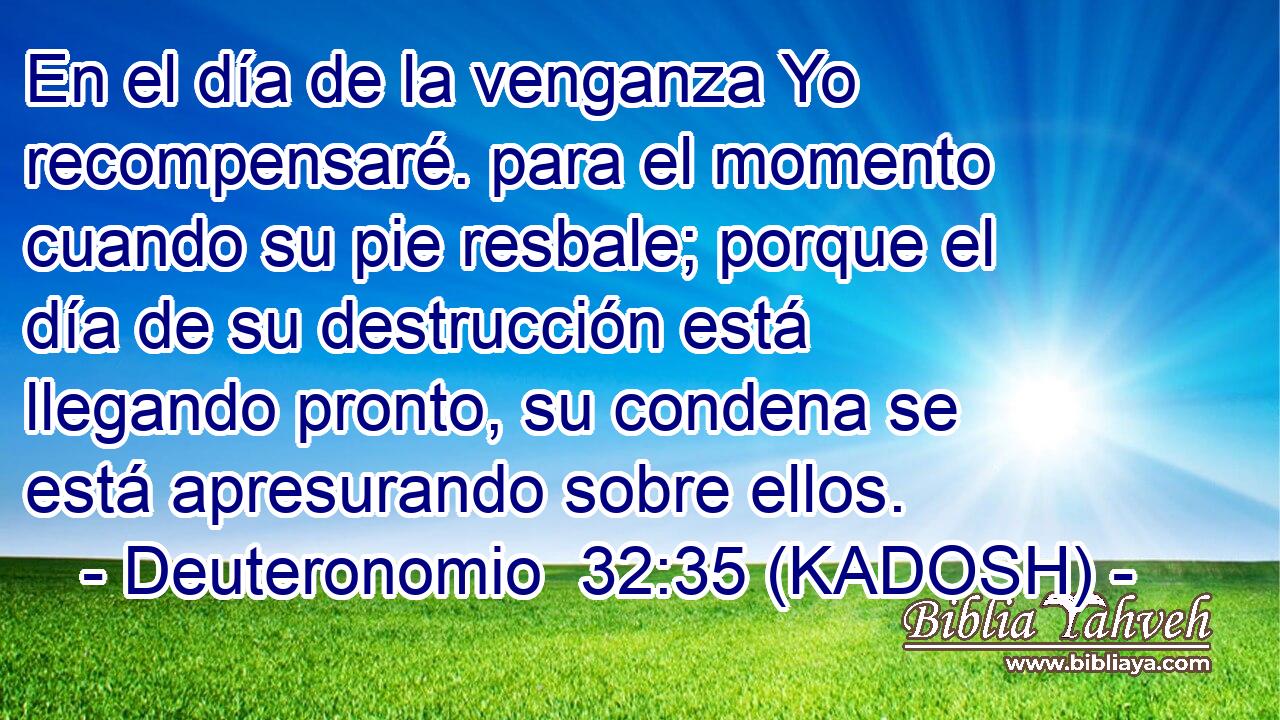  En el día de la venganza Yo recompensaré. para el momento cuando su pie resbale; porque el día de su destrucción está llegando pronto, su condena se está apresurando sobre ellos. 