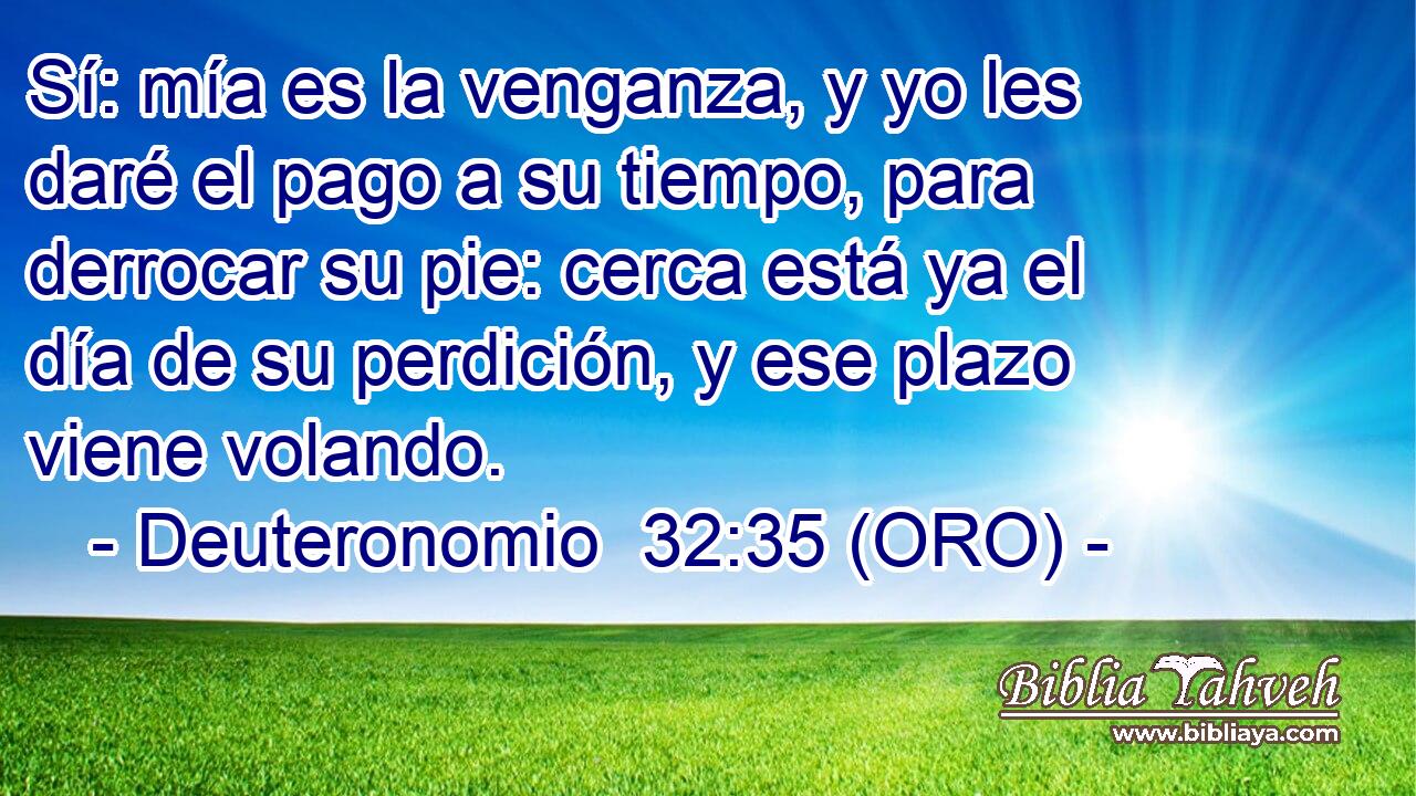 Sí: mía es la venganza, y yo les daré el pago a su tiempo, para derrocar su pie: cerca está ya el día de su perdición, y ese plazo viene volando. 