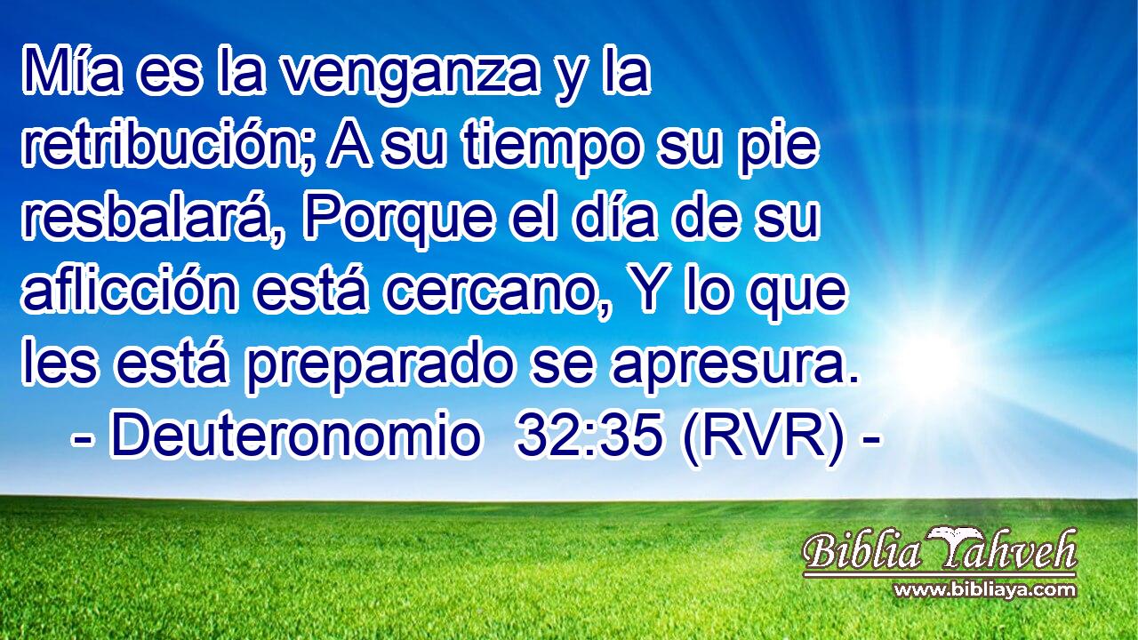 Mía es la venganza y la retribución; A su tiempo su pie resbalará, Porque el día de su aflicción está cercano, Y lo que les está preparado se apresura.