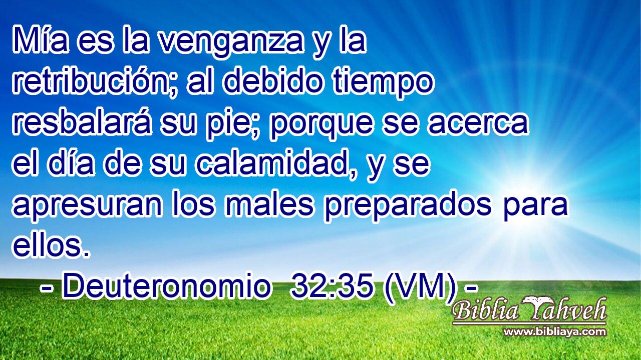  Mía es la venganza y la retribución; al debido tiempo resbalará su pie; porque se acerca el día de su calamidad, y se apresuran los males preparados para ellos. 