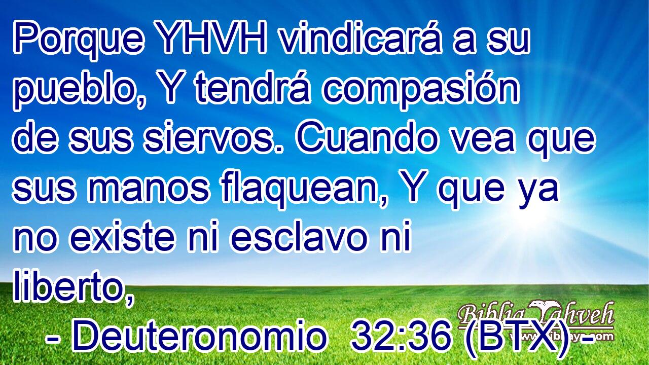 Porque YHVH vindicará a su pueblo, Y tendrá compasión de sus siervos. Cuando vea que sus manos flaquean, Y que ya no existe ni esclavo ni liberto,