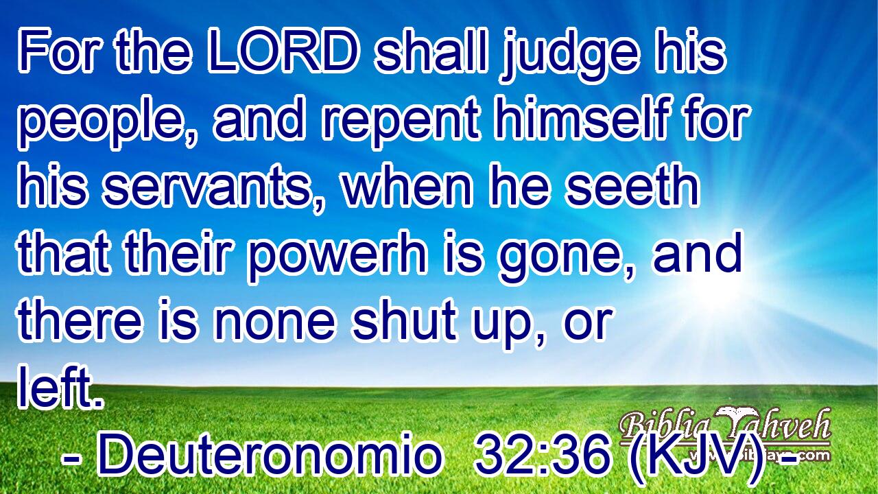 For the LORD shall judge his people, and repent himself for his servants, when he seeth that their powerh is gone, and there is none shut up, or left.