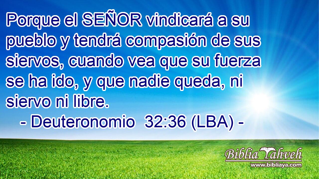 Porque el SEÑOR vindicará a su pueblo y tendrá compasión de sus siervos, cuando vea que su fuerza se ha ido, y que nadie queda, ni siervo ni libre.