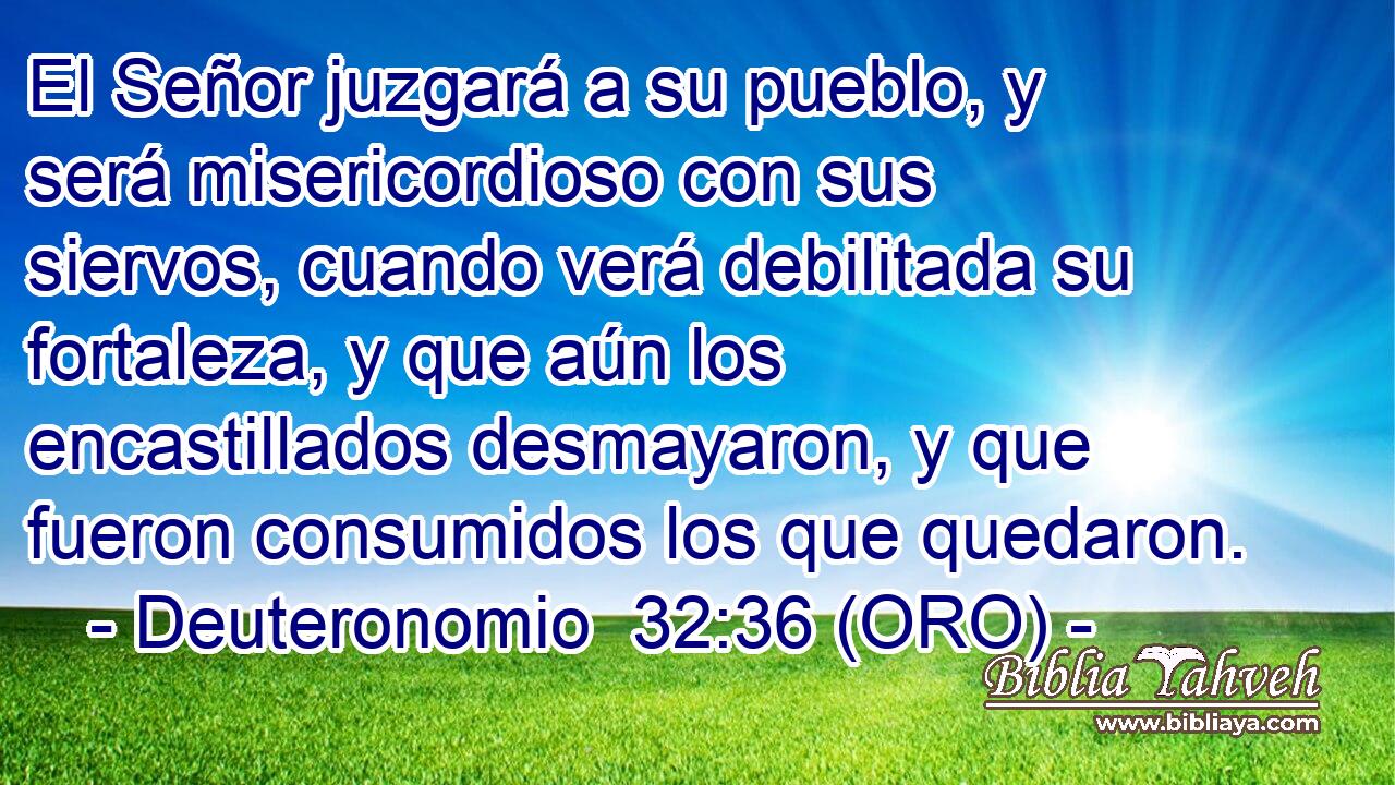  El Señor juzgará a su pueblo, y será misericordioso con sus siervos, cuando verá debilitada su fortaleza, y que aún los encastillados desmayaron, y que fueron consumidos los que quedaron. 