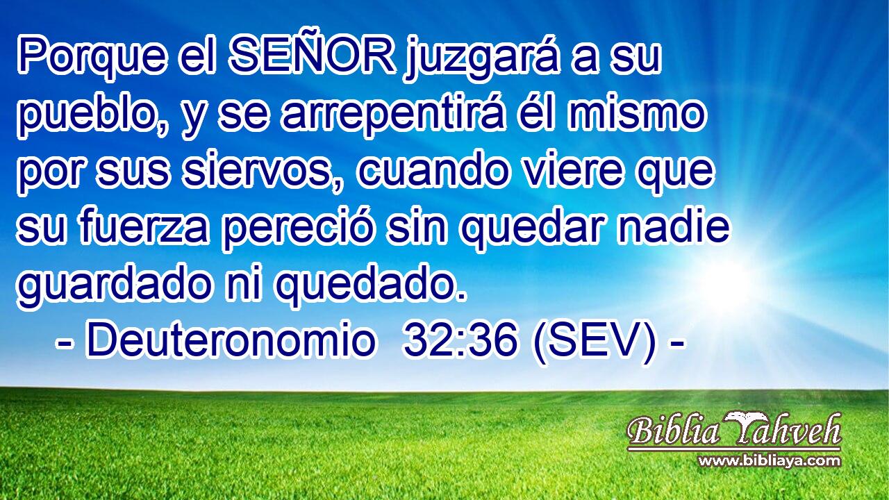 Porque el SEÑOR juzgará a su pueblo, y se arrepentirá él mismo por sus siervos, cuando viere que su fuerza pereció sin quedar nadie guardado ni quedado.