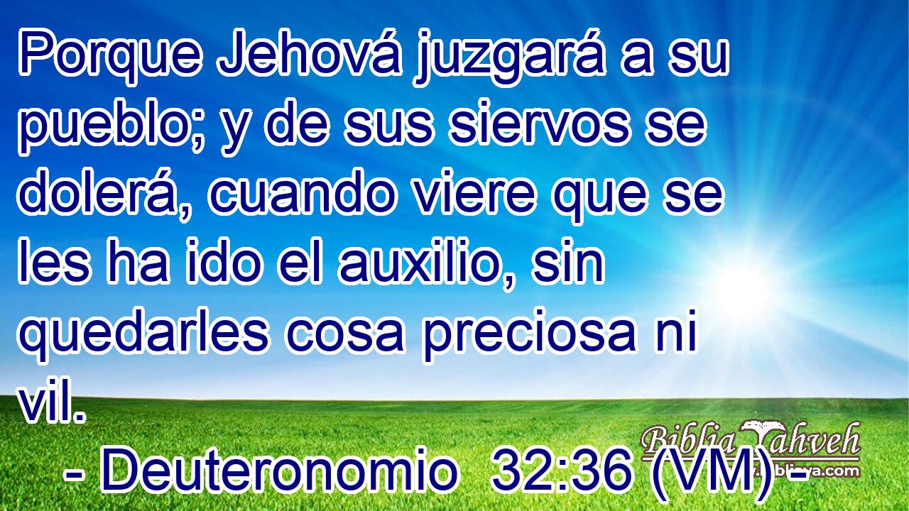  Porque Jehová juzgará a su pueblo; y de sus siervos se dolerá, cuando viere que se les ha ido el auxilio, sin quedarles cosa preciosa ni vil. 