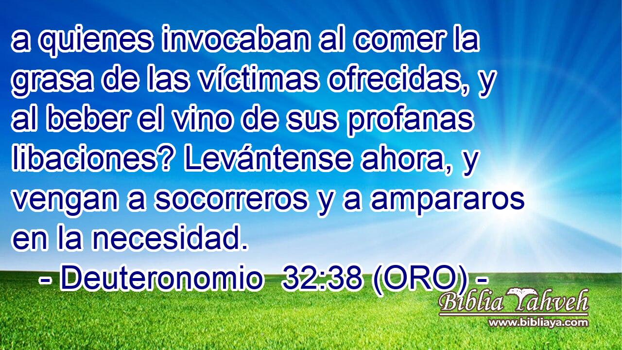  a quienes invocaban al comer la grasa de las víctimas ofrecidas, y al beber el vino de sus profanas libaciones? Levántense ahora, y vengan a socorreros y a ampararos en la necesidad. 