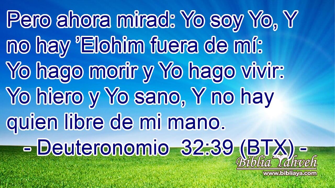 Pero ahora mirad: Yo soy Yo, Y no hay ’Elohim fuera de mí: Yo hago morir y Yo hago vivir: Yo hiero y Yo sano, Y no hay quien libre de mi mano.