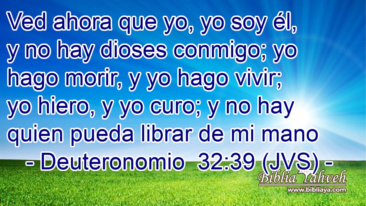 Ved ahora que yo, yo soy él, y no hay dioses conmigo; yo hago morir, y yo hago vivir; yo hiero, y yo curo; y no hay quien pueda librar de mi mano