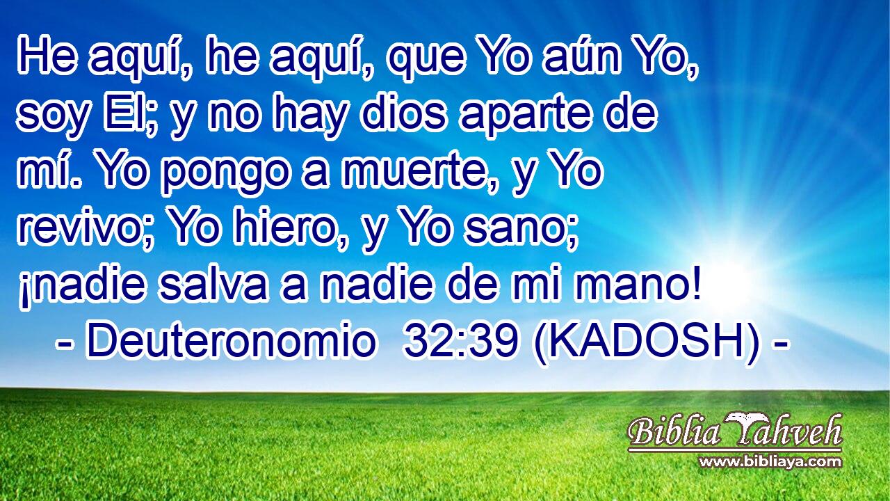  He aquí, he aquí, que Yo aún Yo, soy El; y no hay dios aparte de mí. Yo pongo a muerte, y Yo revivo; Yo hiero, y Yo sano; ¡nadie salva a nadie de mi mano! 