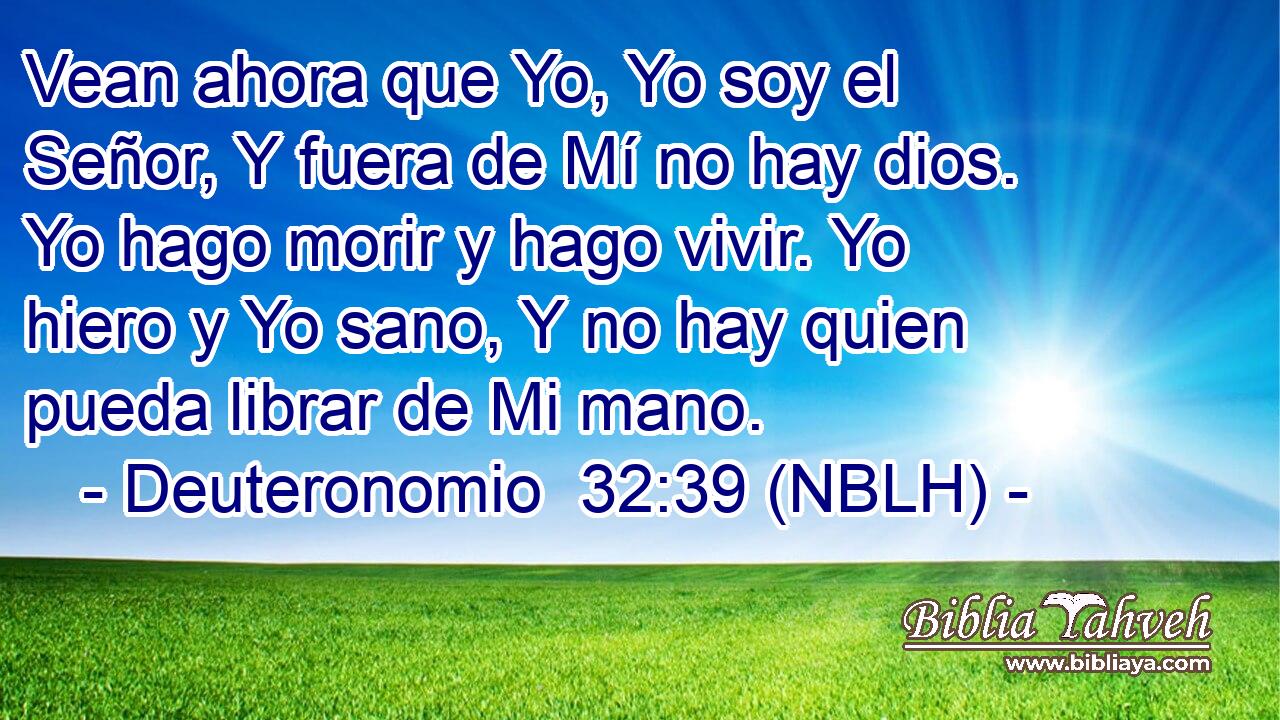  Vean ahora que Yo, Yo soy el Señor, Y fuera de Mí no hay dios. Yo hago morir y hago vivir. Yo hiero y Yo sano, Y no hay quien pueda librar de Mi mano. 