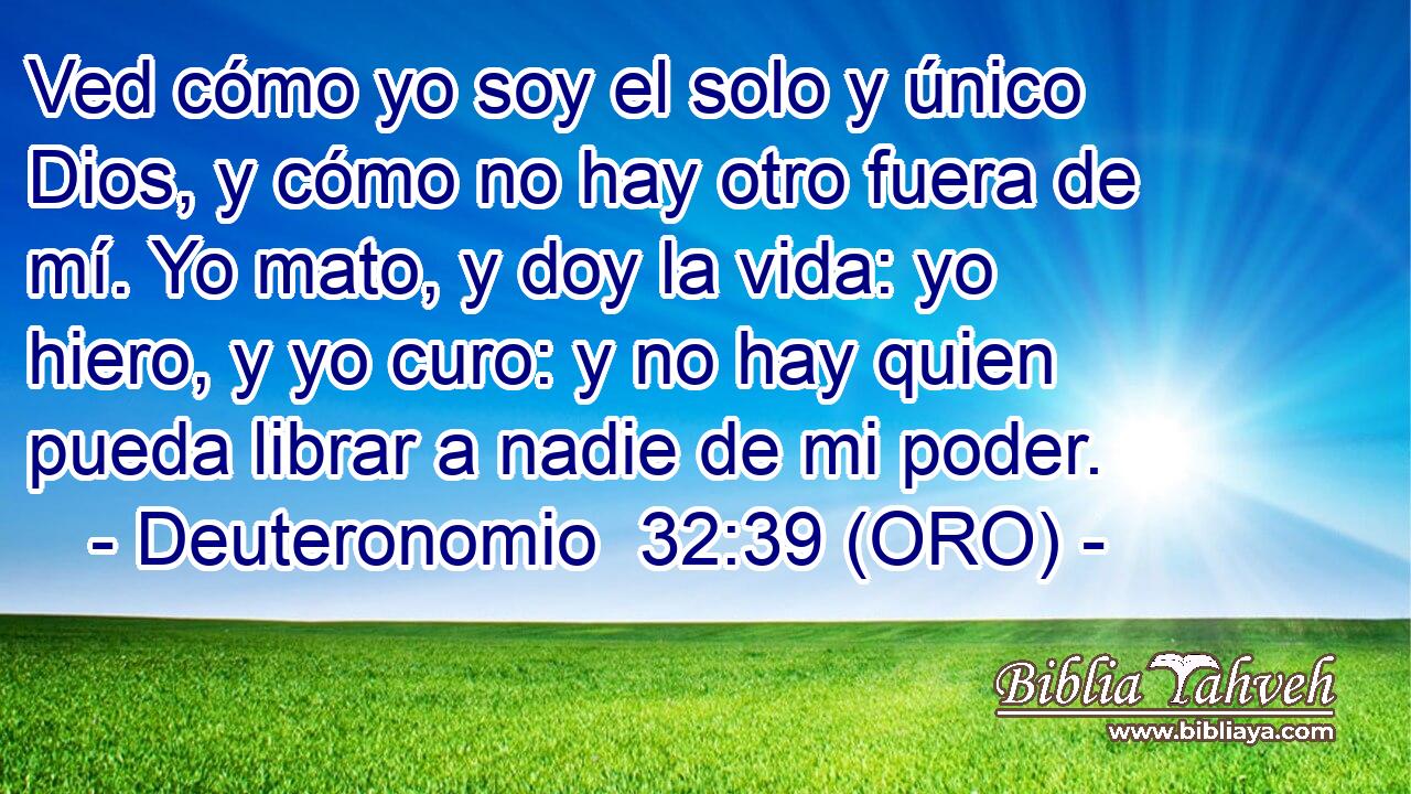  Ved cómo yo soy el solo y único Dios, y cómo no hay otro fuera de mí. Yo mato, y doy la vida: yo hiero, y yo curo: y no hay quien pueda librar a nadie de mi poder. 