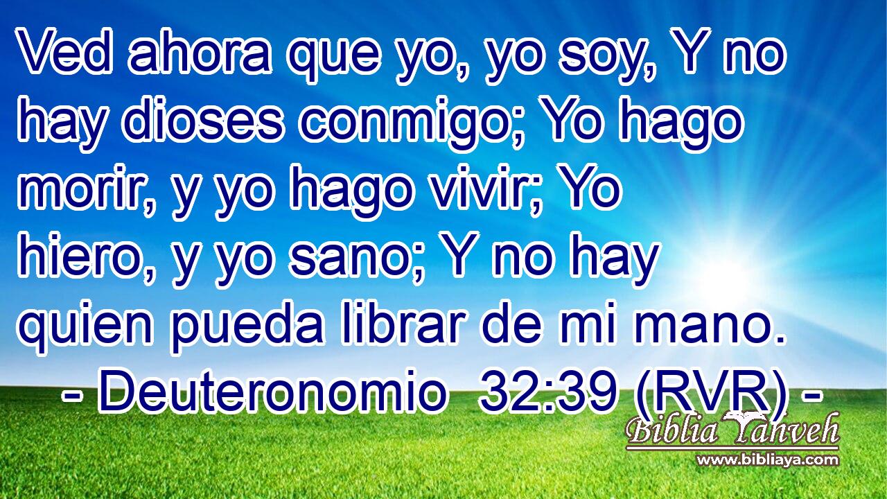 Ved ahora que yo, yo soy, Y no hay dioses conmigo; Yo hago morir, y yo hago vivir; Yo hiero, y yo sano; Y no hay quien pueda librar de mi mano.