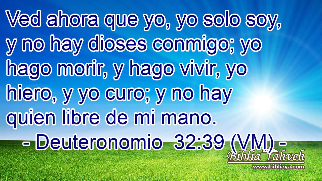  Ved ahora que yo, yo solo soy, y no hay dioses conmigo; yo hago morir, y hago vivir, yo hiero, y yo curo; y no hay quien libre de mi mano. 