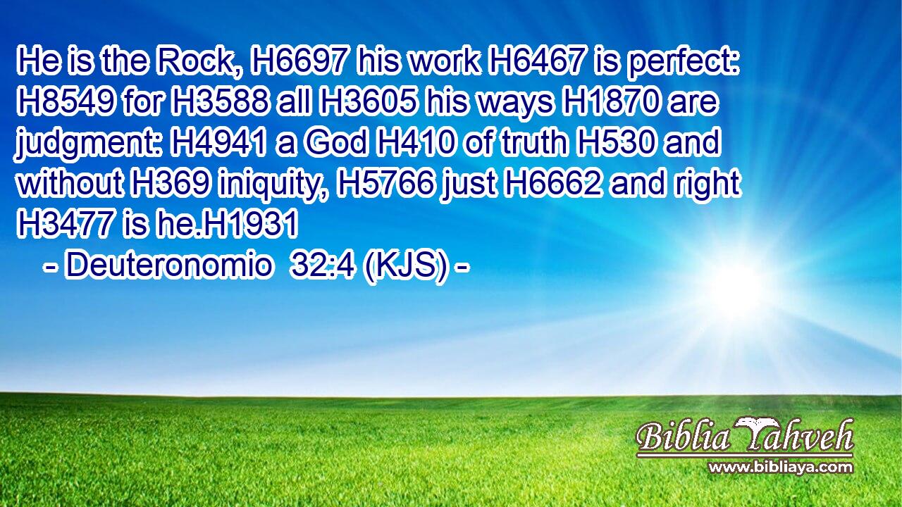 He is the Rock, H6697 his work H6467 is perfect: H8549 for H3588 all H3605 his ways H1870 are judgment: H4941 a God H410 of truth H530 and without H369 iniquity, H5766 just H6662 and right H3477 is he.H1931