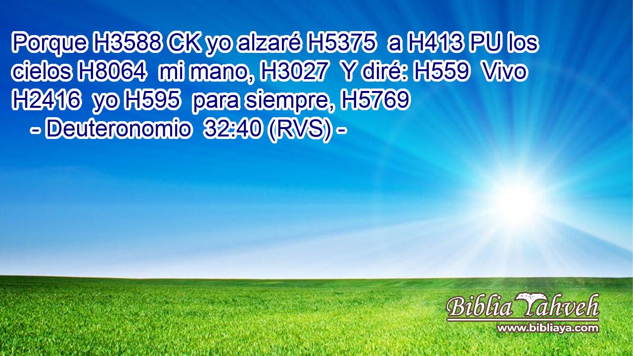 Porque H3588 CK yo alzaré H5375  a H413 PU los cielos H8064  mi mano, H3027  Y diré: H559  Vivo H2416  yo H595  para siempre, H5769  