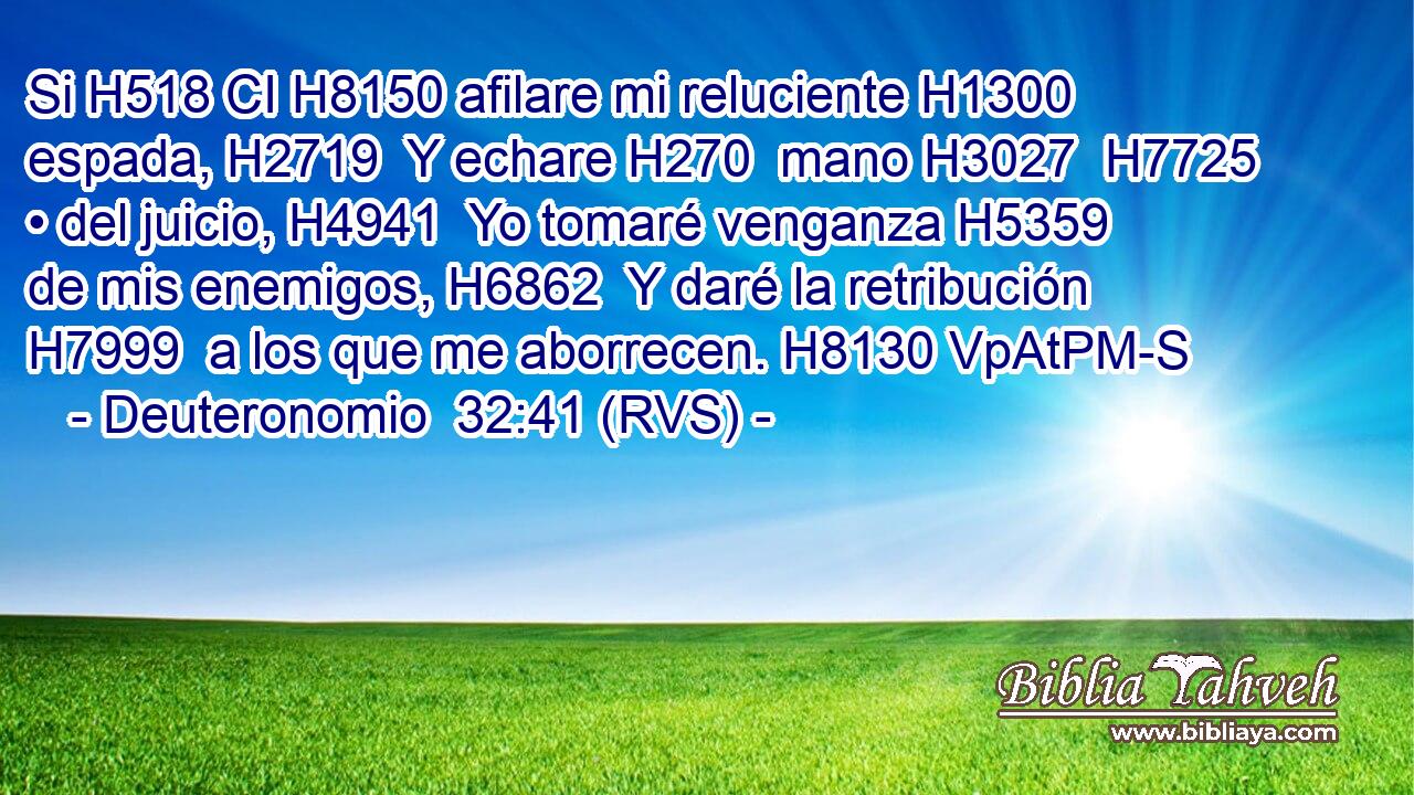 Si H518 CI H8150 afilare mi reluciente H1300  espada, H2719  Y echare H270  mano H3027  H7725 • del juicio, H4941  Yo tomaré venganza H5359  de mis enemigos, H6862  Y daré la retribución H7999  a los que me aborrecen. H8130 VpAtPM-S 