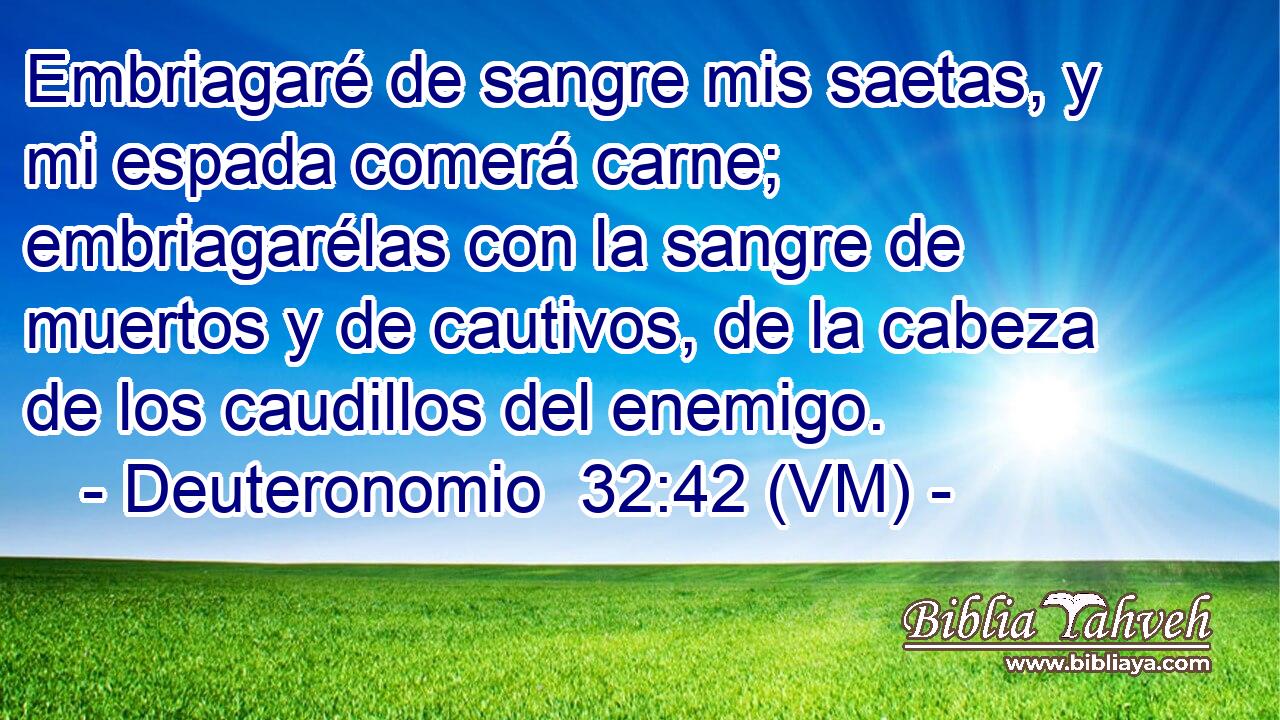  Embriagaré de sangre mis saetas, y mi espada comerá carne; embriagarélas con la sangre de muertos y de cautivos, de la cabeza de los caudillos del enemigo. 