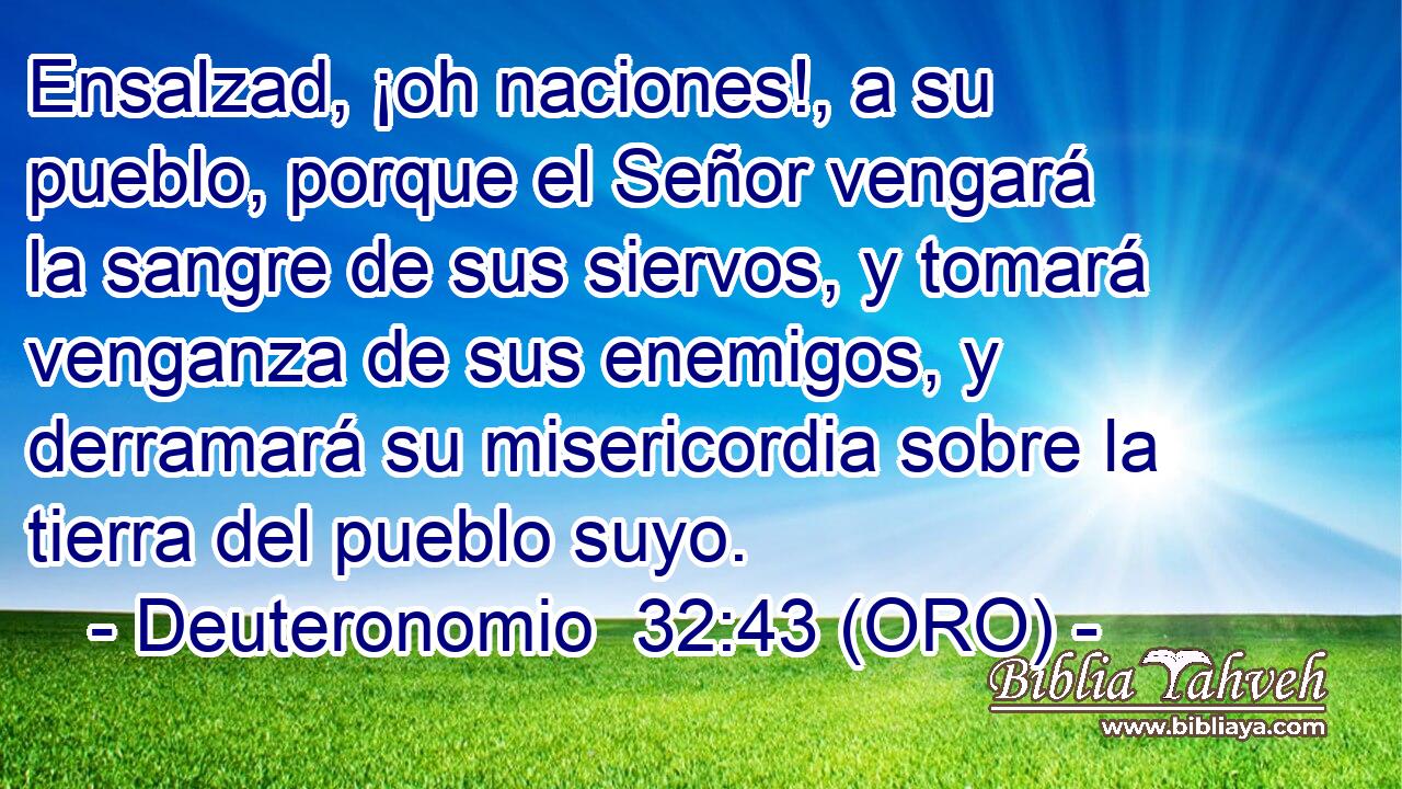  Ensalzad, ¡oh naciones!, a su pueblo, porque el Señor vengará la sangre de sus siervos, y tomará venganza de sus enemigos, y derramará su misericordia sobre la tierra del pueblo suyo. 