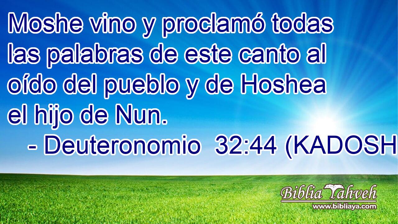 Moshe vino y proclamó todas las palabras de este canto al oído del pueblo y de Hoshea el hijo de Nun. 