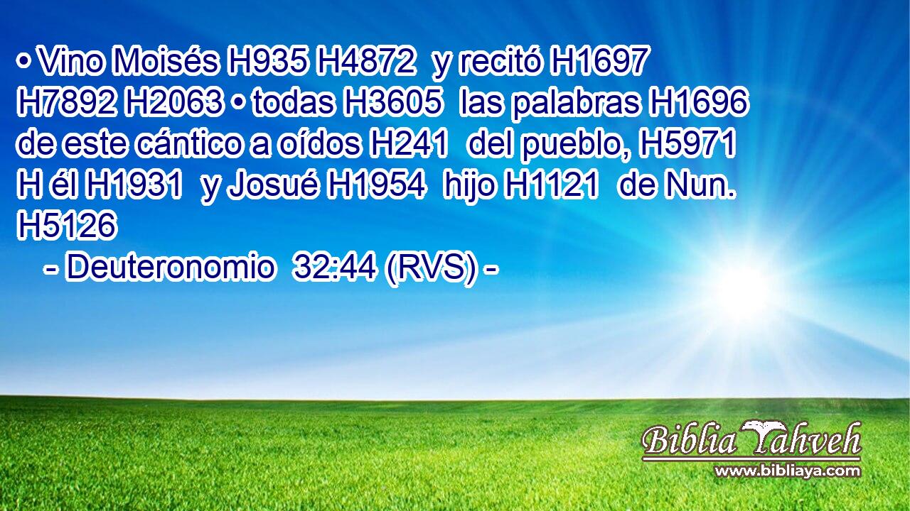 • Vino Moisés H935 H4872  y recitó H1697  H7892 H2063 • todas H3605  las palabras H1696  de este cántico a oídos H241  del pueblo, H5971 H él H1931  y Josué H1954  hijo H1121  de Nun. H5126  