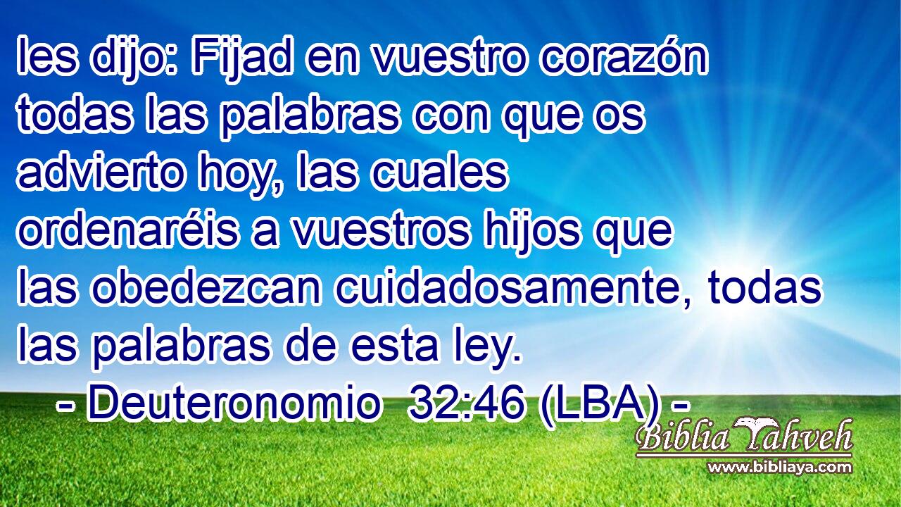 les dijo: Fijad en vuestro corazón todas las palabras con que os advierto hoy, las cuales ordenaréis a vuestros hijos que las obedezcan cuidadosamente, todas las palabras de esta ley.