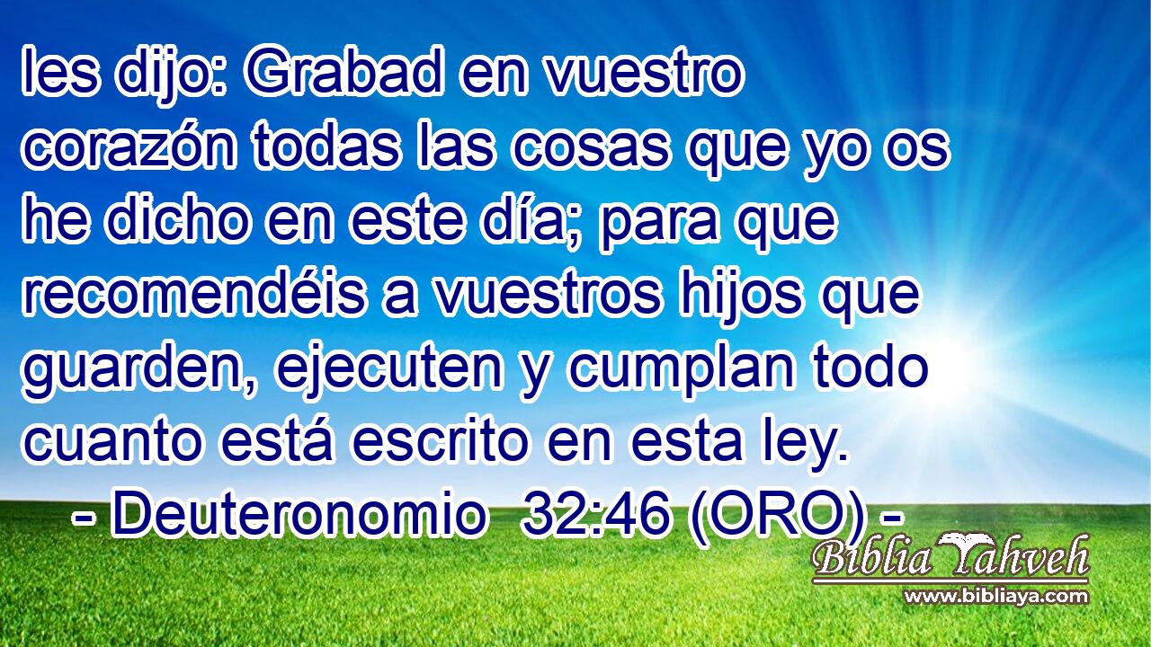  les dijo: Grabad en vuestro corazón todas las cosas que yo os he dicho en este día; para que recomendéis a vuestros hijos que guarden, ejecuten y cumplan todo cuanto está escrito en esta ley. 