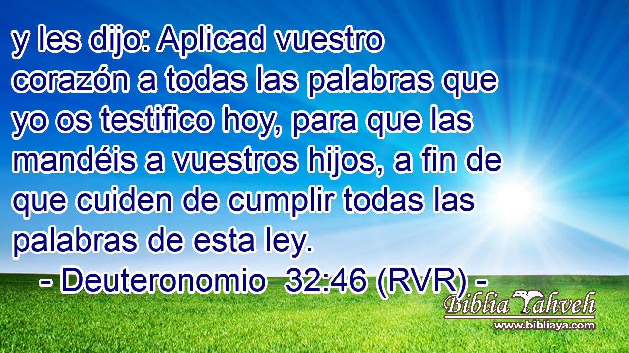 y les dijo: Aplicad vuestro corazón a todas las palabras que yo os testifico hoy, para que las mandéis a vuestros hijos, a fin de que cuiden de cumplir todas las palabras de esta ley.