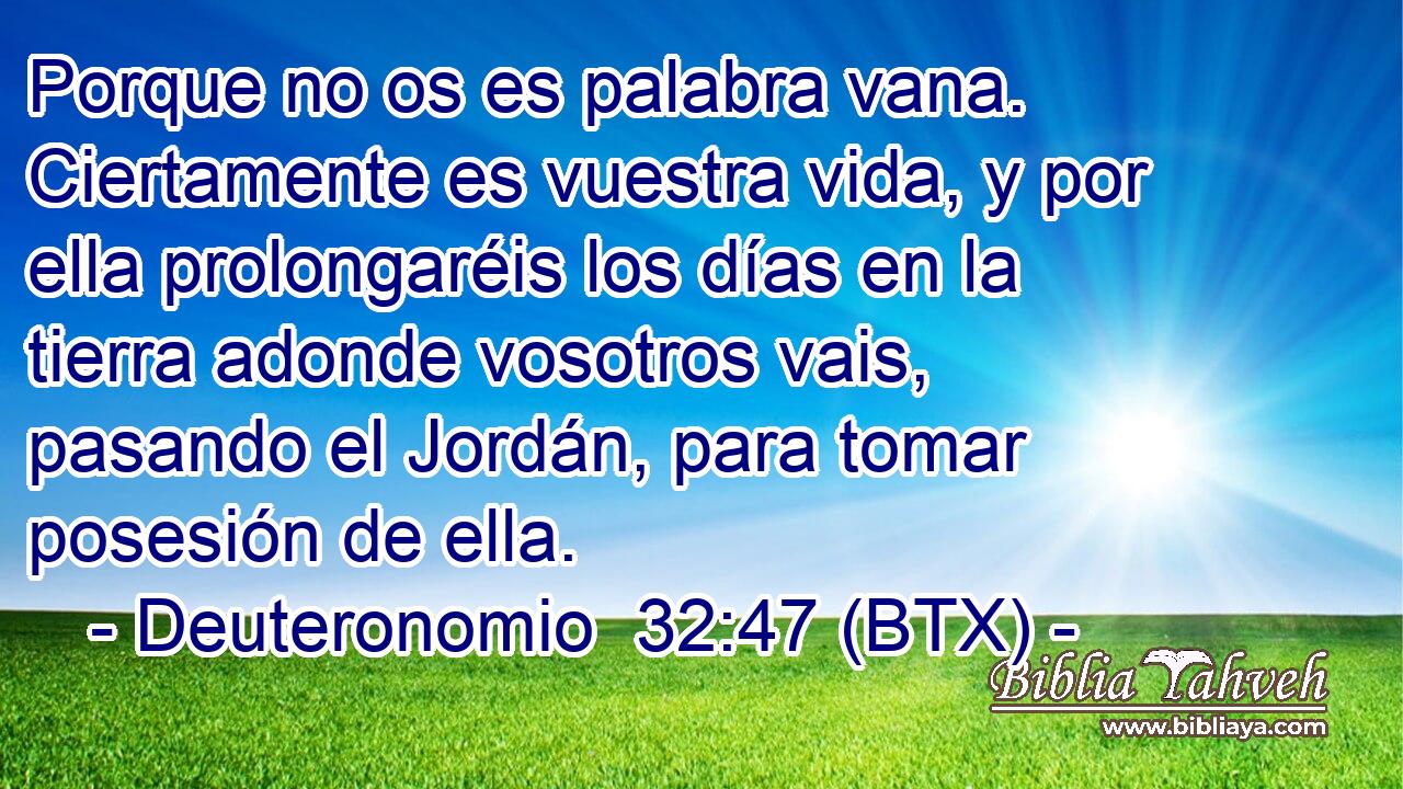 Porque no os es palabra vana. Ciertamente es vuestra vida, y por ella prolongaréis los días en la tierra adonde vosotros vais, pasando el Jordán, para tomar posesión de ella.