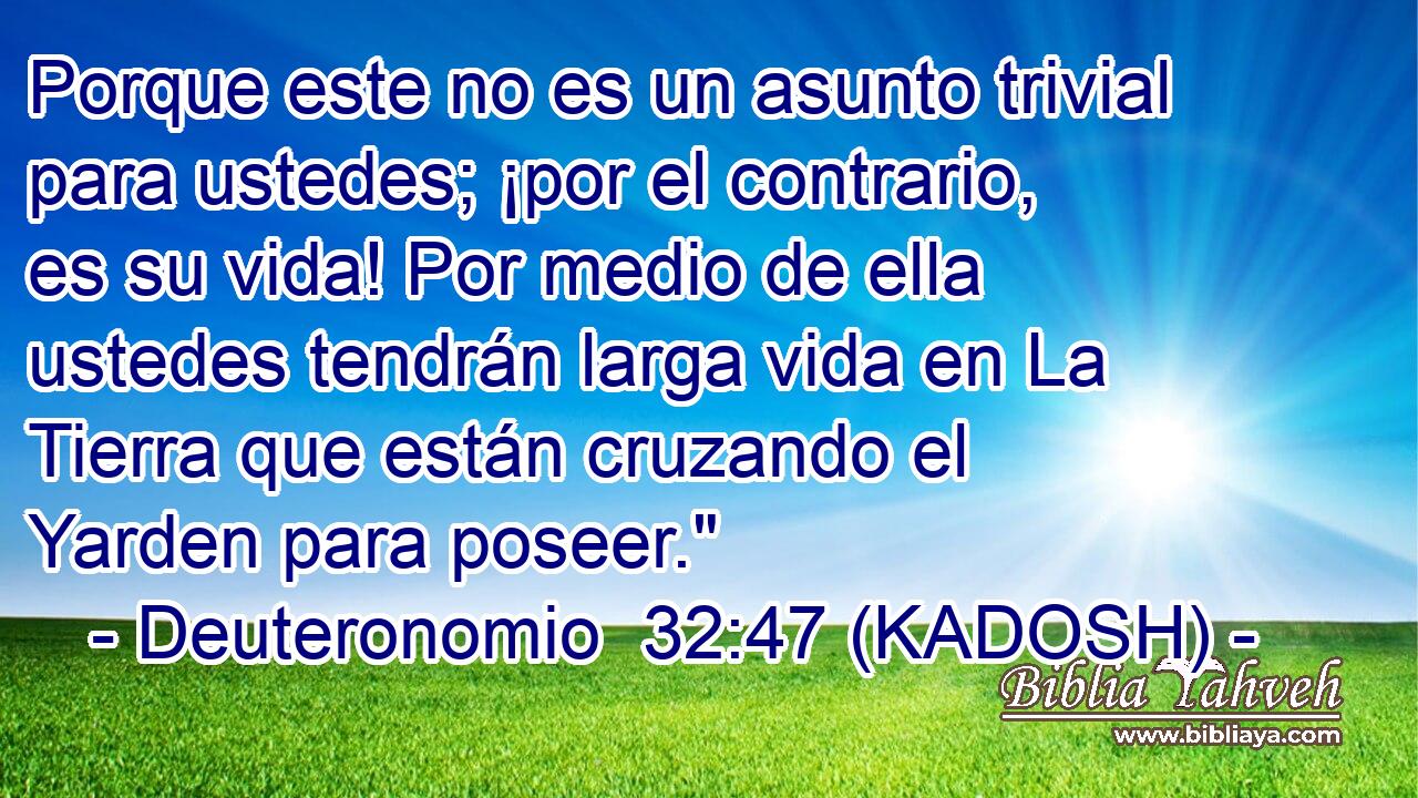  Porque este no es un asunto trivial para ustedes; ¡por el contrario, es su vida! Por medio de ella ustedes tendrán larga vida en La Tierra que están cruzando el Yarden para poseer.
