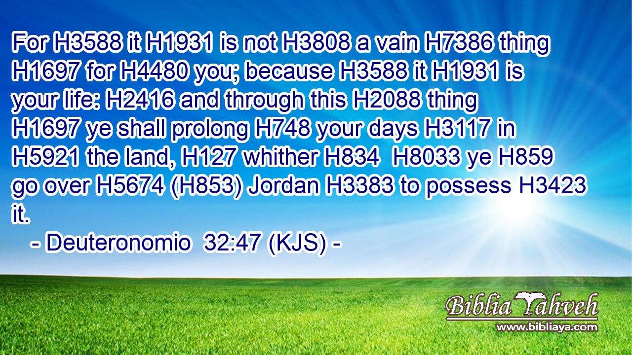 For H3588 it H1931 is not H3808 a vain H7386 thing H1697 for H4480 you; because H3588 it H1931 is your life: H2416 and through this H2088 thing H1697 ye shall prolong H748 your days H3117 in H5921 the land, H127 whither H834  H8033 ye H859 go over H5674 (H853) Jordan H3383 to possess H3423 it.